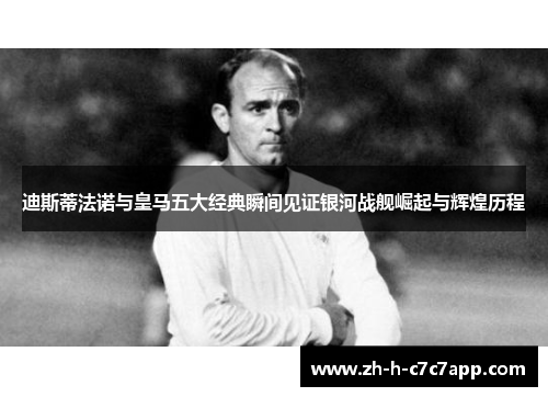 迪斯蒂法诺与皇马五大经典瞬间见证银河战舰崛起与辉煌历程