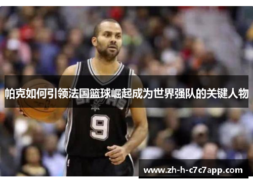 帕克如何引领法国篮球崛起成为世界强队的关键人物