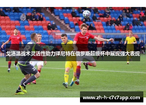 戈洛温战术灵活性助力泽尼特在俄罗斯超级杯中展现强大表现 戈洛温战术灵活性助力泽尼特在俄罗斯超级杯中展现强大表现