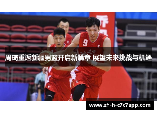 周琦重返新疆男篮开启新篇章 展望未来挑战与机遇