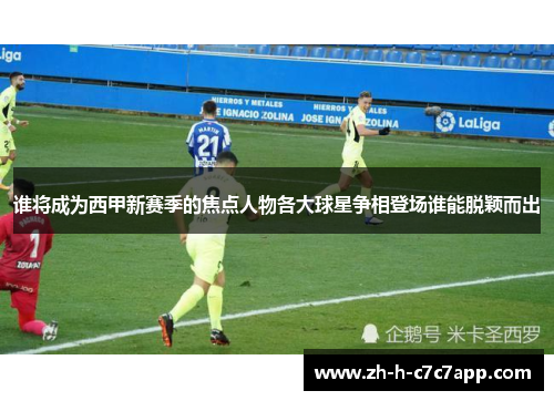 谁将成为西甲新赛季的焦点人物各大球星争相登场谁能脱颖而出 谁将成为西甲新赛季的焦点人物各大球星争相登场谁能脱颖而出