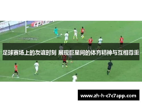 足球赛场上的友谊时刻 展现巨星间的体育精神与互相尊重 足球赛场上的友谊时刻 展现巨星间的体育精神与互相尊重
